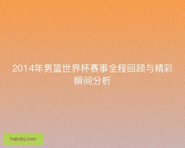 2014年男篮世界杯赛事全程回顾与精彩瞬间分析