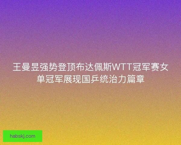 王曼昱强势登顶布达佩斯WTT冠军赛女单冠军展现国乒统治力篇章