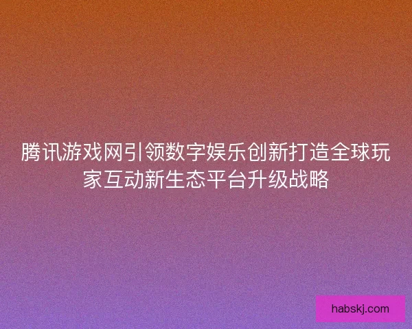 腾讯游戏网引领数字娱乐创新打造全球玩家互动新生态平台升级战略