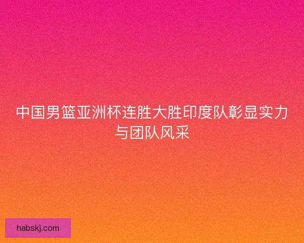 中国男篮亚洲杯连胜大胜印度队彰显实力与团队风采