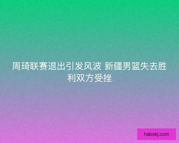 周琦联赛退出引发风波 新疆男篮失去胜利双方受挫