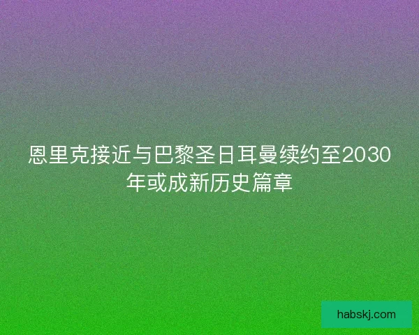 恩里克接近与巴黎圣日耳曼续约至2030年或成新历史篇章