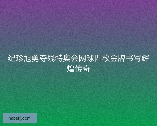 纪珍旭勇夺残特奥会网球四枚金牌书写辉煌传奇