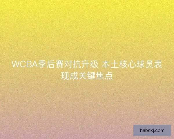 WCBA季后赛对抗升级 本土核心球员表现成关键焦点