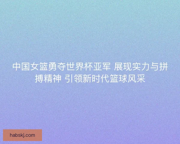 中国女篮勇夺世界杯亚军 展现实力与拼搏精神 引领新时代篮球风采