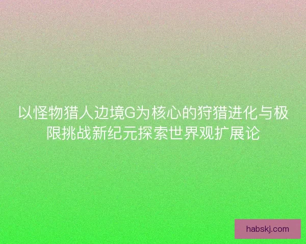 以怪物猎人边境G为核心的狩猎进化与极限挑战新纪元探索世界观扩展论