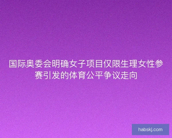 国际奥委会明确女子项目仅限生理女性参赛引发的体育公平争议走向