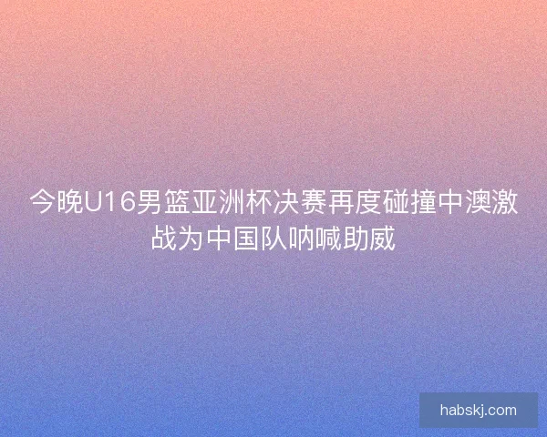 今晚U16男篮亚洲杯决赛再度碰撞中澳激战为中国队呐喊助威
