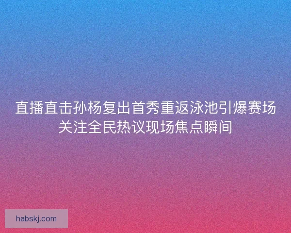 直播直击孙杨复出首秀重返泳池引爆赛场关注全民热议现场焦点瞬间
