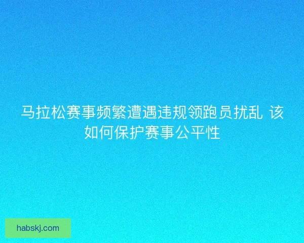 马拉松赛事频繁遭遇违规领跑员扰乱 该如何保护赛事公平性