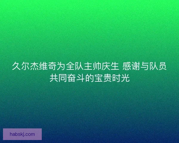 久尔杰维奇为全队主帅庆生 感谢与队员共同奋斗的宝贵时光 久尔杰维奇为全队主帅庆生 感谢与队员共同奋斗的宝贵时光