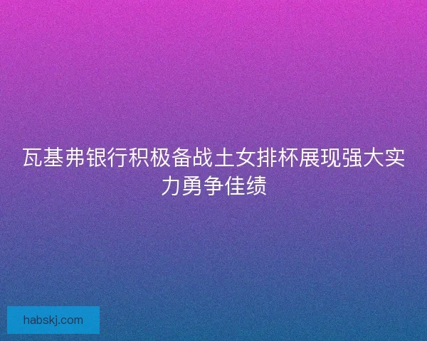 瓦基弗银行积极备战土女排杯展现强大实力勇争佳绩