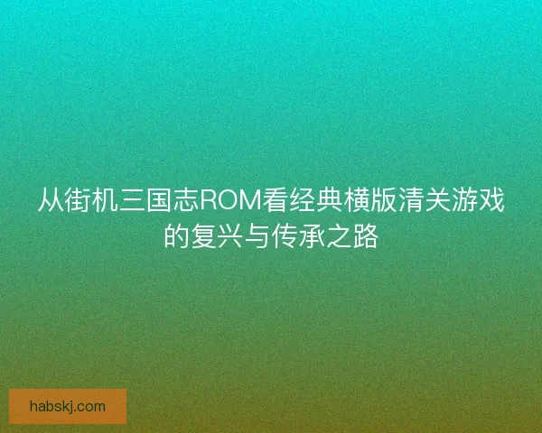 从街机三国志ROM看经典横版清关游戏的复兴与传承之路
