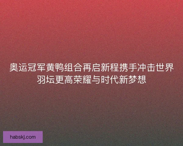奥运冠军黄鸭组合再启新程携手冲击世界羽坛更高荣耀与时代新梦想