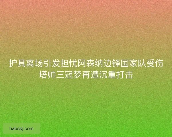 护具离场引发担忧阿森纳边锋国家队受伤塔帅三冠梦再遭沉重打击