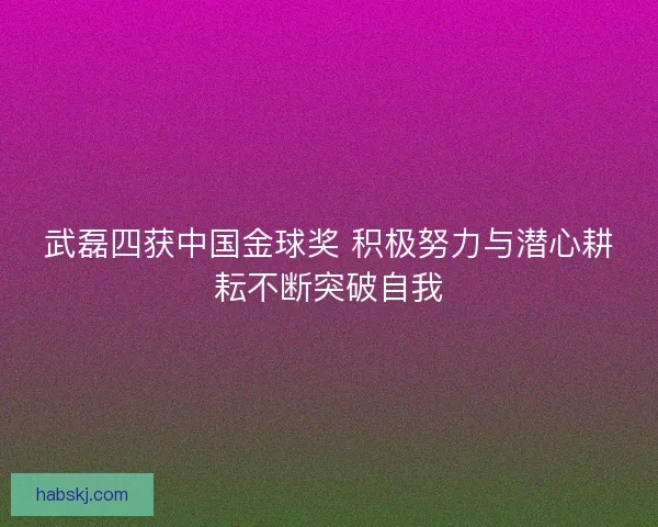 武磊四获中国金球奖 积极努力与潜心耕耘不断突破自我 武磊四获中国金球奖 积极努力与潜心耕耘不断突破自我