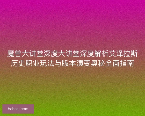 魔兽大讲堂深度大讲堂深度解析艾泽拉斯历史职业玩法与版本演变奥秘全面指南