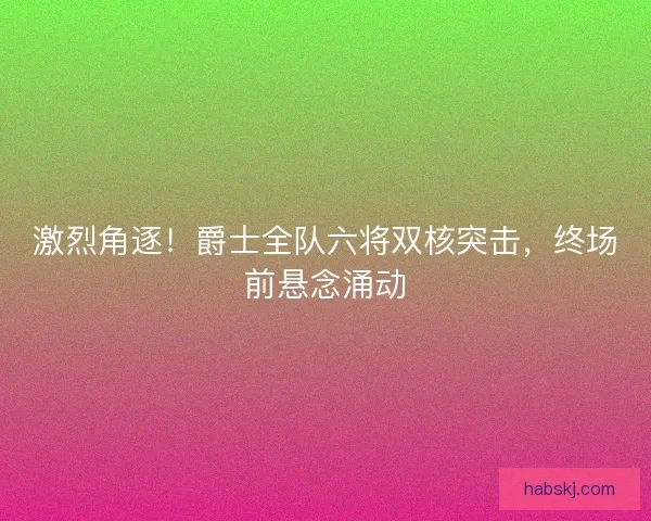 激烈角逐！爵士全队六将双核突击，终场前悬念涌动