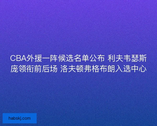 CBA外援一阵候选名单公布 利夫韦瑟斯庞领衔前后场 洛夫顿弗格布朗入选中心