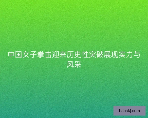 中国女子拳击迎来历史性突破展现实力与风采 中国女子拳击迎来历史性突破展现实力与风采